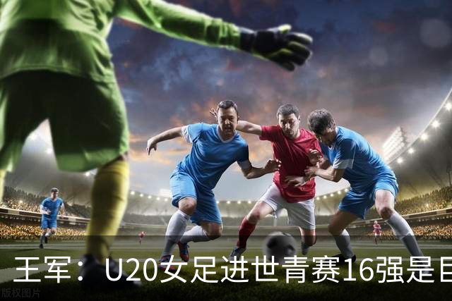王军：U20女足进世青赛16强是巨大进步，若备战周期更长会更好